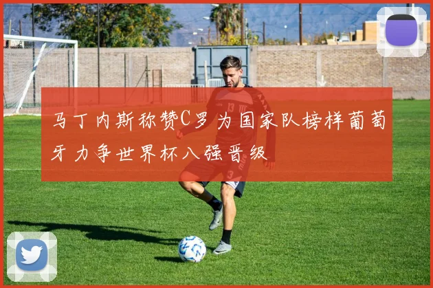 马丁内斯称赞C罗为国家队榜样葡萄牙力争世界杯八强晋级