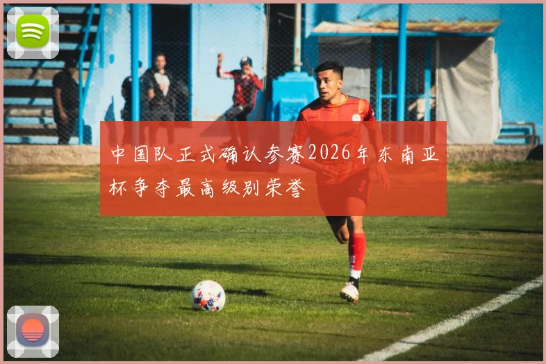 中国队正式确认参赛2026年东南亚杯争夺最高级别荣誉