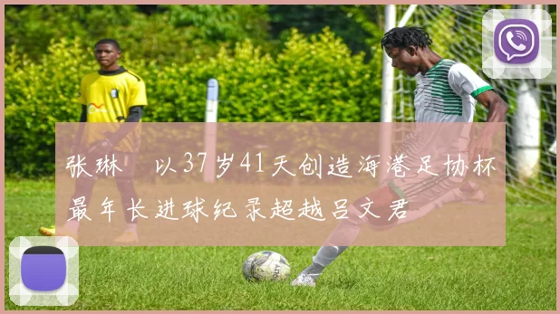 张琳芃以37岁41天创造海港足协杯最年长进球纪录超越吕文君