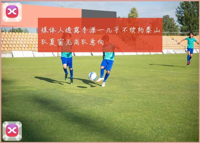 媒体人透露李源一几乎不续约泰山队夏窗无离队意向
