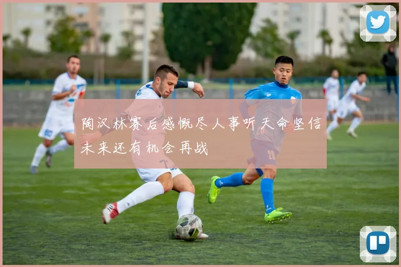 陶汉林赛后感慨尽人事听天命坚信未来还有机会再战
