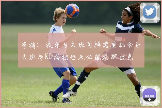 夸梅：波尔与文班同样需要机会让文班与KD搭档也未必能发挥出色